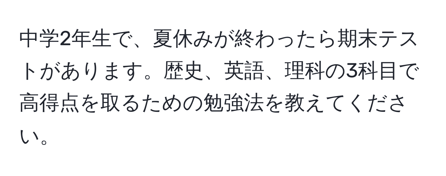 中学2年生で、夏休みが終わったら期末テストがあります。歴史、英語、理科の3科目で高得点を取るための勉強法を教えてください。