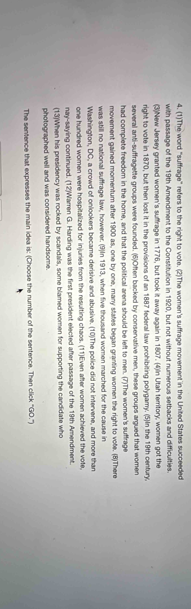 (1)The word “suffrage” refers to the right to vote. (2)The women’s suffrage movement in the United States succeeded 
with passage of the 19th Amendment to the Constitution in 1920, but not without numerous setbacks and difficulties. 
(3)New Jersey granted women's suffrage in 1776, but took it away again in 1807. (4)In Utah territory, women got the 
right to vote in 1870, but then lost it in the provisions of an 1887 federal law prohibiting polygamy. (5)In the 19th century, 
several anti-suffragette groups were founded. (6)Often backed by conservative men, these groups argued that women 
had complete freedom in the home, and that the political arena should be left to men. (7)The women's suffrage 
movement gained momentum after 1900 as, one by one, many states began granting women the right to vote. (8)There 
was still no national suffrage law, however. (9)In 1913, when five thousand women marched for the cause in 
Washington, DC, a crowd of onlookers became derisive and abusive. (10)The police did not intervene, and more than 
one hundred women were hospitalized for injuries from the resulting chaos. (11)Even after women achieved the vote, 
nay-saying continued. (12)Warren G. Harding was the first president elected after passage of the 19th Amendment. 
(13)When his presidency was rocked by scandals, some blamed women for supporting the candidate who 
photographed well and was considered handsome. 
The sentence that expresses the main idea is: (Choose the number of the sentence. Then click “GO.”)