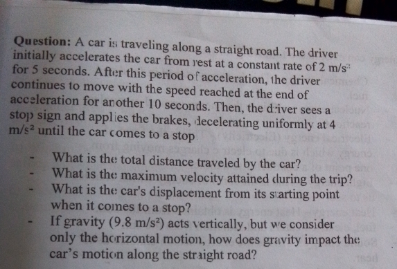 A car is traveling along a straight road. The driver 
initially accelerates the car from rest at a constant rate of 2m s
for 5 seconds. After this period of acceleration, the driver 
continues to move with the speed reached at the end of 
acceleration for another 10 seconds. Then, the driver sees a 
stop sign and applies the brakes, decelerating uniformly at 4
m/s^2 until the car comes to a stop 
What is the total distance traveled by the car? 
- What is the maximum velocity attained during the trip? 
、 What is the car's displacement from its starting point 
when it comes to a stop? 
. If gravity (9.8m/s^2) acts vertically, but we consider 
only the horizontal motion, how does gravity impact the 
car’s motion along the straight road?