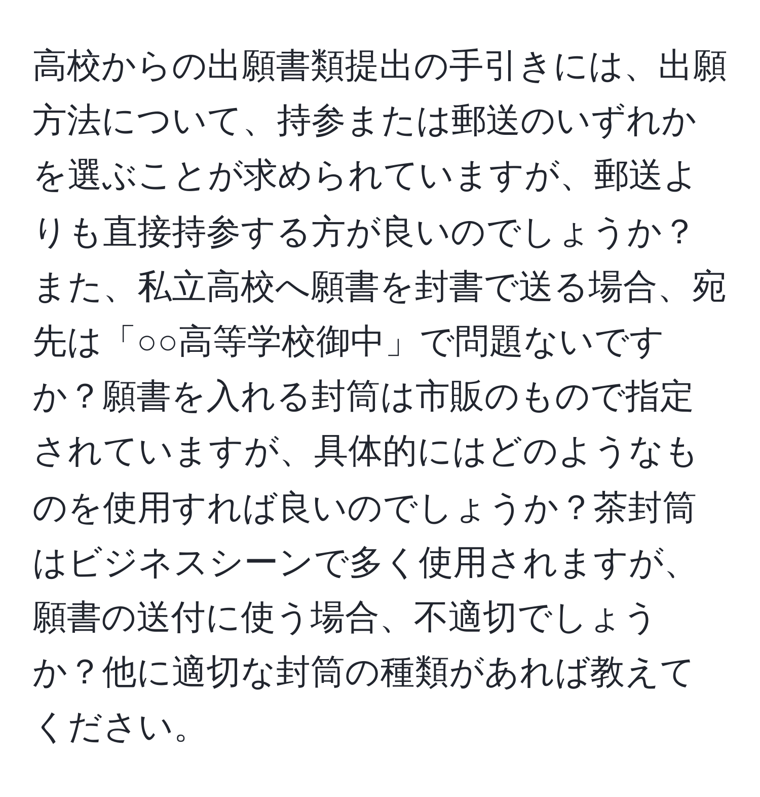 高校からの出願書類提出の手引きには、出願方法について、持参または郵送のいずれかを選ぶことが求められていますが、郵送よりも直接持参する方が良いのでしょうか？また、私立高校へ願書を封書で送る場合、宛先は「○○高等学校御中」で問題ないですか？願書を入れる封筒は市販のもので指定されていますが、具体的にはどのようなものを使用すれば良いのでしょうか？茶封筒はビジネスシーンで多く使用されますが、願書の送付に使う場合、不適切でしょうか？他に適切な封筒の種類があれば教えてください。