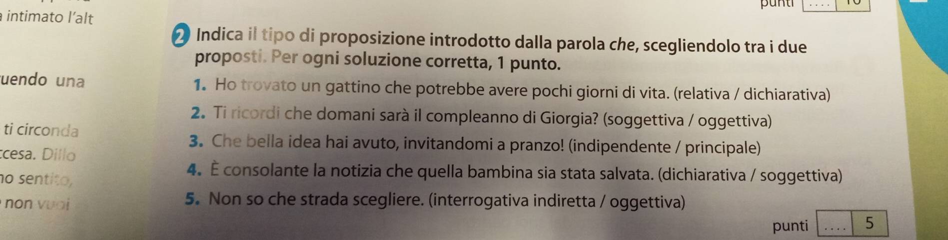 punti 
intimato l’alt 
2 Indica il tipo di proposizione introdotto dalla parola che, scegliendolo tra i due 
proposti. Per ogni soluzione corretta, 1 punto. 
uendo una 1. Ho trovato un gattino che potrebbe avere pochi giorni di vita. (relativa / dichiarativa) 
2. Ti ricordi che domani sarà il compleanno di Giorgia? (soggettiva / oggettiva) 
ti circonda 
3. Che bella idea hai avuto, invitandomi a pranzo! (indipendente / principale) 
cesa. Dillo 
no sentito, 
4. É consolante la notizia che quella bambina sia stata salvata. (dichiarativa / soggettiva) 
5. Non so che strada scegliere. (interrogativa indiretta / oggettiva) 
no n v o _5 
punti