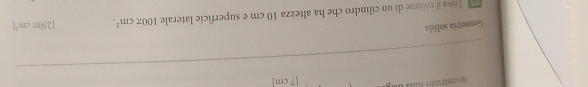 1o costruito suna da 
[ 7 cm ] 
Geometria solida 
7 Trova il volume di un cilindro che ha altezza 10 cm e superficie laterale 100π cm^2.
[250π cm^3]