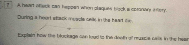 A heart attack can happen when plaques block a coronary artery. 
During a heart attack muscle cells in the heart die. 
Explain how the blockage can lead to the death of muscle cells in the hear