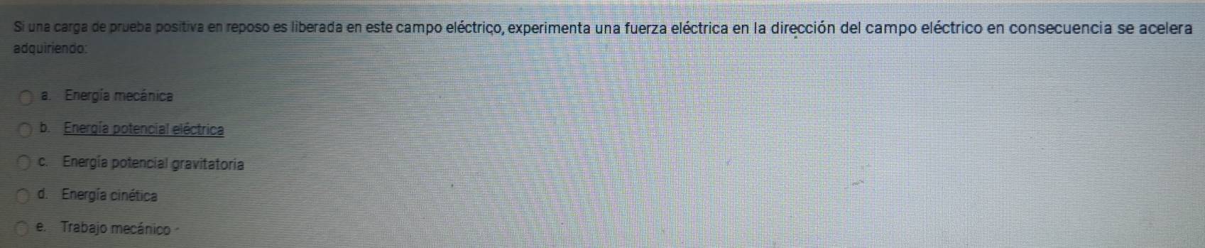 Si una carga de prueba positiva en reposo es liberada en este campo eléctrico, experimenta una fuerza eléctrica en la dirección del campo eléctrico en consecuencia se acelera
adquiriendo:
a. Energía mecánica
b. Energía potencial eléctrica
c. Energía potencial gravitatoria
d. Energía cinética
e Trabajo mecánico