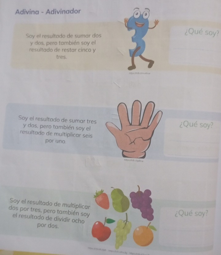 Adivina - Adivinador 
Soy el resultado de sumar dos 
¿Qué soy? 
y dos, pero también soy el 
resultado de restar cinco y 
tres. 
Attps i=9ci pd 
Soy el resultado de sumar tres ¿Qué soy? 
y dos, pero también soy el 
resultado de multiplicar seis 
por uno. 
https:/9.cigi6ow 
Soy el resultado de multiplica 
dos por tres, pero también so 
¿Qué soy? 
el resultado de dividir ocho 
por dos.