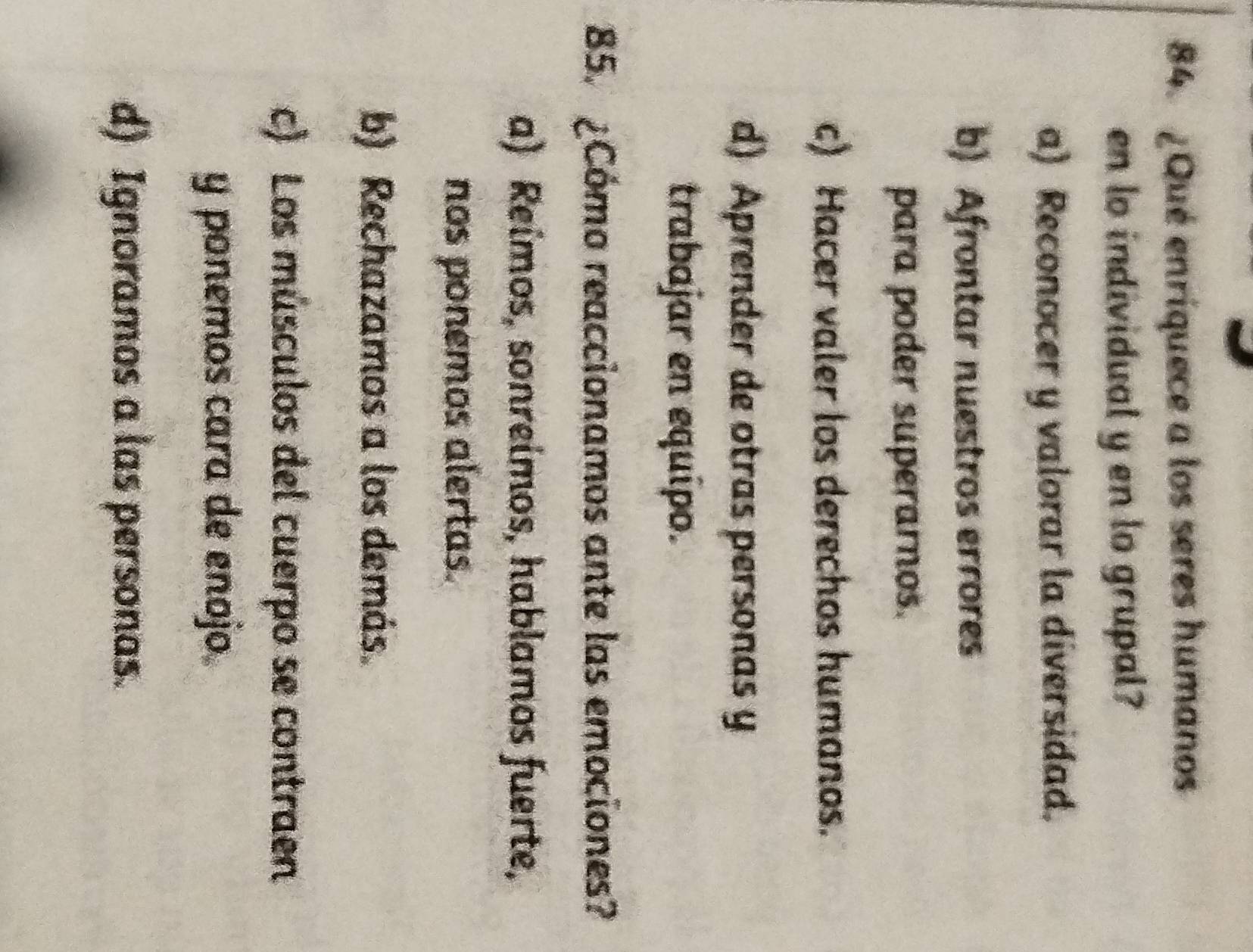 ¿Qué enriquece a los seres humanos
en lo individual y en lo grupal?
a) Reconocer y valorar la diversidad.
b) Afrontar nuestros errores
para poder superarnos.
c) Hacer valer los derechos humanos.
d) Aprender de otras personas y
trabajar en equípo.
85. ¿Cómo reaccionamos ante las emociones?
a) Reímos, sonreimos, hablamos fuerte,
nos ponemos alertas.
b) Rechazamos a los demás.
c) Los músculos del cuerpo se contraen
y ponemos cara de enojo.
d) Ignoramos a las personas.