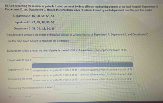 Dr. Lee is tracking the number of patients treated per week by three different medical departments at the local hospital. Department A 
Department B, and Department C. Here is the recorded number of patients treated by each department over the past five weeks
Department A: 46, 50, 52, 55, 57
Department B: 42, 45, 48, 50, 52
Department C: 38, 39, 42, 44, 46
Calculate and compare the mean and median number of patients treated by Department A, Department B, and Department C 
Use the drop-down arrows to complete the sentences 
Department A has a mean number of patients treated of 52 and a median number of patlents treated of 52. 
Department B has a □
Department C has a mean number of patients treated of 45.4 and a median number of patients treated of 52
mean number of patients treated of 48.4 and a median number of patients treated of 42
Comparing the mear mean number of patients treated of 47.4 and a median number of patients treated of 48
Comparing the median patients treated. _ ≌ 
a