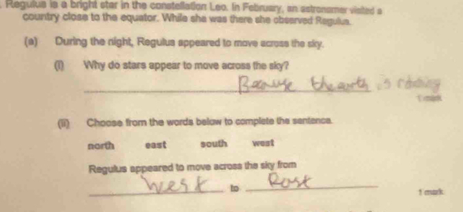 Regulus is a bright star in the constellation Leo. In February, an astronamer visited a
country close to the equator. While she was there she observed Ragulua.
(a) During the night, Regulus appeared to move across the sky.
(1) Why do stars appear to move across the sky?
_
Tmink
(ii) Choose from the words belaw to complete the sentence.
north east south west
Regulus appeared to move across the sky from
_to
_
1 mark