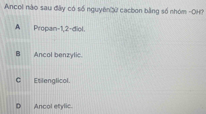 Ancol nào sau đây có số nguyên ử cacbon bằng số nhóm -OH?
A€ Propan -1,2 -điol.
B Ancol benzylic.
C Etilenglicol.
D Ancol etylic.