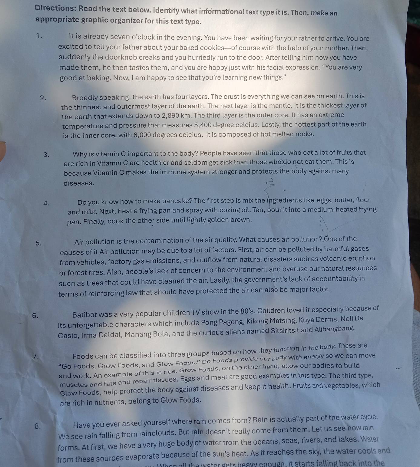 Directions: Read the text below. Identify what informational text type it is. Then, make an
appropriate graphic organizer for this text type.
1. It is already seven o’clock in the evening. You have been waiting for your father to arrive. You are
excited to tell your father about your baked cookies—of course with the help of your mother. Then,
suddenly the doorknob creaks and you hurriedly run to the door. After telling him how you have
made them, he then tastes them, and you are happy just with his facial expression. “You are very
good at baking. Now, I am happy to see that you’re learning new things.”
2. Broadly speaking, the earth has four layers. The crust is everything we can see on earth. This is
the thinnest and outermost layer of the earth. The next layer is the mantle. It is the thickest layer of
the earth that extends down to 2,890 km. The third layer is the outer core. It has an extreme
temperature and pressure that measures 5,400 degree celcius. Lastly, the hottest part of the earth
is the inner core, with 6,000 degrees celcius. It is composed of hot melted rocks.
3. Why is vitamin C important to the body? People have seen that those who eat a lot of fruits that
are rich in Vitamin C are healthier and seldom get sick than those who do not eat them. This is
because Vitamin C makes the immune system stronger and protects the body against many
diseases.
4. Do you know how to make pancake? The first step is mix the ingredients like eggs, butter, flour
and milk. Next, heat a frying pan and spray with coking oil. Ten, pour it into a medium-heated frying
pan. Finally, cook the other side until lightly golden brown.
5. Air pollution is the contamination of the air quality. What causes air pollution? One of the
causes of it Air pollution may be due to a lot of factors. First, air can be polluted by harmful gases
from vehicles, factory gas emissions, and outflow from natural disasters such as volcanic eruption
or forest fires. Also, people’s lack of concern to the environment and overuse our natural resources
such as trees that could have cleaned the air. Lastly, the government’s lack of accountability in
terms of reinforcing law that should have protected the air can also be major factor.
6. Batibot was a very popular children TV show in the 80’s. Children loved it especially because of
its unforgettable characters which include Pong Pagong, Kikong Matsing, Kuya Derms, Noli De
Casio, Irma Daldal, Manang Bola, and the curious aliens named Sitsiritsit and Alibangbang.
7.
Foods can be classified into three groups based on how they function in the body. These are
“Go Foods, Grow Foods, and Glow Foods.” Go Foods provide our body with energy so we can move
and work. An example of this is rice. Grow Foods, on the other hand, allow our bodies to build
muscles and fats and repair tissues. Eggs and meat are good examples in this type. The third type,
Glow Foods, help protect the body against diseases and keep it health. Fruits and vegetables, which
are rich in nutrients, belong to Glow Foods.
8. Have you ever asked yourself where rain comes from? Rain is actually part of the water cycle.
We see rain falling from rainclouds. But rain doesn’t really come from them. Let us see how rain
forms. At first, we have a very huge body of water from the oceans, seas, rivers, and lakes. Water
from these sources evaporate because of the sun’s heat. As it reaches the sky, the water cools and
W he n all the water gets heavy enough, it starts falling back into the