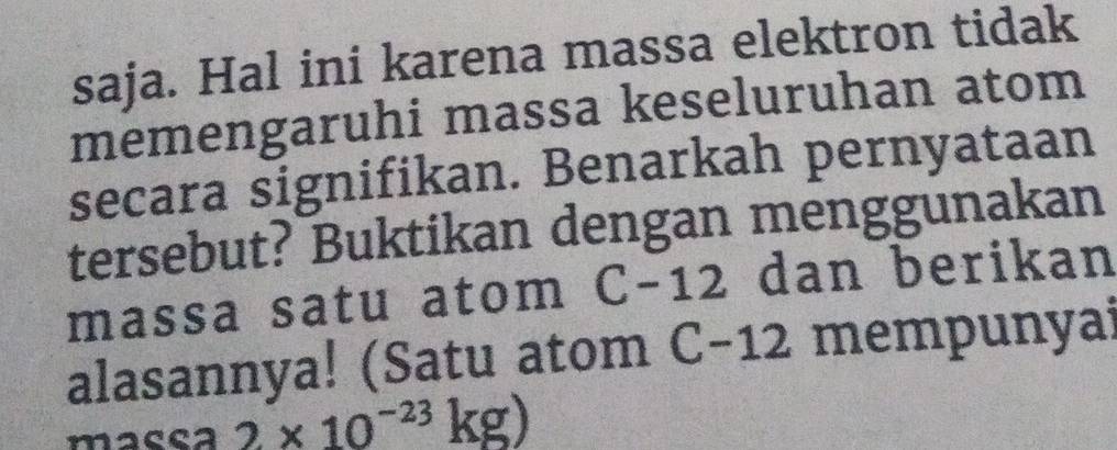 saja. Hal ini karena massa elektron tidak 
memengaruhi massa keseluruhan atom 
secara signifikan. Benarkah pernyataan 
tersebut? Buktikan dengan menggunakan 
massa satu atom C-12 dan berikan 
alasannya! (Satu atom C-12 mempunyai 
macea 2* 10^(-23)kg)