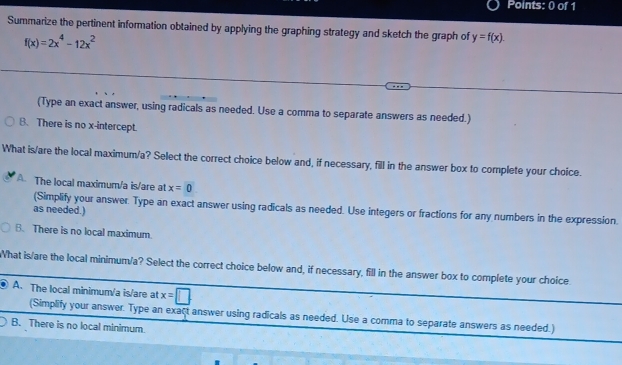 Summarize the pertinent information obtained by applying the graphing strategy and sketch the graph of y=f(x).
f(x)=2x^4-12x^2
(Type an exact answer, using radicals as needed. Use a comma to separate answers as needed.)
B. There is no x-intercept.
What is/are the local maximum/a? Select the correct choice below and, if necessary, fill in the answer box to complete your choice.
A. The local maximum/a is/are at x=0
(Simplify your answer. Type an exact answer using radicals as needed. Use integers or fractions for any numbers in the expression.
as needed.)
B. There is no local maximum.
What is/are the local minimum/a? Select the correct choice below and, if necessary, fill in the answer box to complete your choice
A. The local minimum/a is/are at x=□
(Simplify your answer. Type an exact answer using radicals as needed. Use a comma to separate answers as needed.)
B. There is no local minimum.