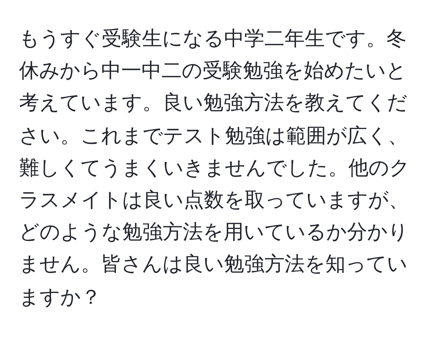 もうすぐ受験生になる中学二年生です。冬休みから中一中二の受験勉強を始めたいと考えています。良い勉強方法を教えてください。これまでテスト勉強は範囲が広く、難しくてうまくいきませんでした。他のクラスメイトは良い点数を取っていますが、どのような勉強方法を用いているか分かりません。皆さんは良い勉強方法を知っていますか？