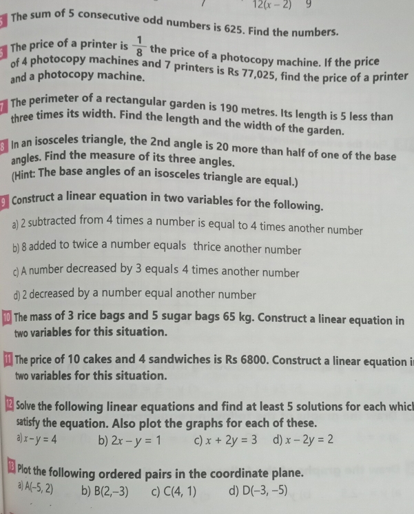 12(x-2) 9
The sum of 5 consecutive odd numbers is 625. Find the numbers.
The price of a printer is  1/8  the price of a photocopy machine. If the price
of 4 photocopy machines and 7 printers is Rs 77,025, find the price of a printer
and a photocopy machine.
The perimeter of a rectangular garden is 190 metres. Its length is 5 less than
three times its width. Find the length and the width of the garden.
In an isosceles triangle, the 2nd angle is 20 more than half of one of the base
angles. Find the measure of its three angles.
(Hint: The base angles of an isosceles triangle are equal.)
Construct a linear equation in two variables for the following.
a) 2 subtracted from 4 times a number is equal to 4 times another number
b) 8 added to twice a number equals thrice another number
c) A number decreased by 3 equals 4 times another number
d) 2 decreased by a number equal another number
The mass of 3 rice bags and 5 sugar bags 65 kg. Construct a linear equation in
two variables for this situation.
11 The price of 10 cakes and 4 sandwiches is Rs 6800. Construct a linear equation i
two variables for this situation.
Solve the following linear equations and find at least 5 solutions for each which
satisfy the equation. Also plot the graphs for each of these.
a x-y=4 b) 2x-y=1 c) x+2y=3 d) x-2y=2
Plot the following ordered pairs in the coordinate plane.
a A(-5,2) b) B(2,-3) c) C(4,1) d) D(-3,-5)