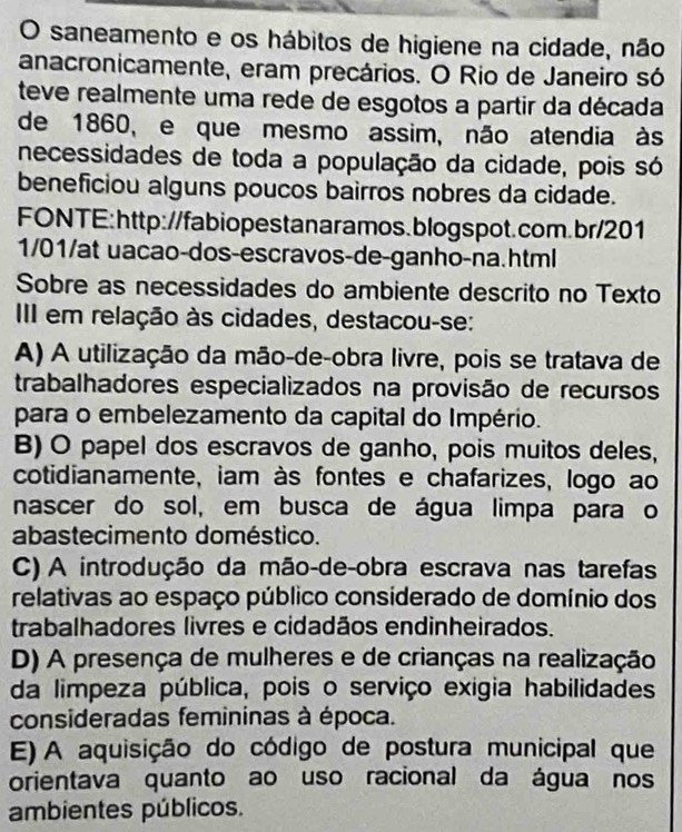 saneamento e os hábitos de higiene na cidade, não
anacronicamente, eram precários. O Rio de Janeiro só
teve realmente uma rede de esgotos a partir da década
de 1860, e que mesmo assim, não atendia às
necessidades de toda a população da cidade, pois só
beneficiou alguns poucos bairros nobres da cidade.
FONTE:http://fabiopestanaramos.blogspot.com.br/201
1/01/at uacao-dos-escravos-de-ganho-na.html
Sobre as necessidades do ambiente descrito no Texto
II em relação às cidades, destacou-se:
A) A utilização da mão-de-obra livre, pois se tratava de
trabalhadores especializados na provisão de recursos
para o embelezamento da capital do Império.
B) O papel dos escravos de ganho, pois muitos deles,
cotidianamente, iam às fontes e chafarizes, logo ao
nascer do sol, em busca de água limpa para o
abastecimento doméstico.
C) A introdução da mão-de-obra escrava nas tarefas
relativas ao espaço público considerado de domínio dos
trabalhadores livres e cidadãos endinheirados.
D) A presença de mulheres e de crianças na realização
da limpeza pública, pois o serviço exigia habilidades
consideradas femininas à época.
E) A aquisição do código de postura municipal que
orientava quanto ao uso racional da água nos
ambientes públicos.