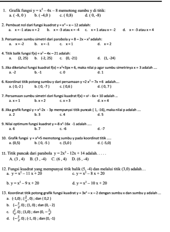 Grafik fungsi y=x^2-4x-8 memotong sumbu y di titik:
a. (-8,0) b. (-4,0) c. (0,8) d. (0,-8)
2. Pembuat nol dari fungsi kuadrat y=x^2-x-12 adalah:
a. x=-1 atau x=2 b. x=-3 atau x=-4 C. x=1 atau x=-2 d. x=-3 atau x=4
3. Persamaan sumbu simetri dari parabola y=8-2x-x^2 adalah:
a. x=-2 b. x=-1 C. x=1 d. x=2
4. Titik balik fungsi f(x)=x^2-4x-21 adalah:
a. (2,25) b. (-2,25) C. (0,-21) d. (1,-24)
S. Jika diketahui fungsi kuadrat f(x)=x^2+3px+6 S, maka nilai p agar sumbu simetrinya x=3 adalah_
a. -2 b. -1 c. 0 d. 1
6. Koordinat titik potong sumbu y dari persamaan y=2x^2-7x+6 adalah....
a. (0,-2) b. (0,-7) C. (0,6) d. (0,7)
7. Persamaan sumbu simetri dari fungsi kuadrat f(x)=x^2-6x+10 adalah ...
a. x=1 b. x=2 C. x=3 d. x=4
8. Jika grafik fungsi y=x^2-2x-3p mempunyai titik puncak (1,-16) , maka nilai p adalah ....
a. 2 b. 3 c. 4 d. 5
9. Nilai optimum fungsi kuadrat y=-8x^2-16x-1 adalah_
a. 6 b. 7 c. -6 d. -7
10. Grafik fungsi y=x^2+5 memotong sumbu y pada koordinat titik_
a. (0,5) b. (0,-5) C. (5,0) d. (-5,0)
11. Titik puncak dari parabola y=2x^2-12x+14 adalah. . . . .
A. (3,4) B. (3,-4) C. (6,4) D. (6,-4)
12. Fungsi kuadrat yang mempunyai titik balik (5,-4) dan melalui titik (3,0) adalah…
a. y=x^2-11x+20 C. y=x^2-8x+20
b. y=x^2-9x+20 d. y=x^2-10x+20
13. Koordinat titik potong grafik fungsi kuadrat y=3x^2-x-2 dengan sumbu x dan sumbu y adalah ...
a. (-1,0);( 2/3 ,0);dan(0,2)
b. (- 2/3 ,0);(1,0);dan (0,-2)
C. ( 2/3 ,0);(1,0) · varnothing Ian (0,- 2/3 )
d. (- 2/3 ,0);(-1,0); dan (0,-1)