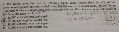 In the current year, Erin had the following capital gains (losses) from the sale of her
investments: $2,200 long-term capital gains, $24,800 short-term capital gains, (S9,200) long-
term capital losses, and ($15,200) short-term capital losses. What is the amount and nature of
Erin's capital gains and losses?
A. $2,600 net short-term capital gain.
B $2,600 net long-term capital loss.
C. $3,800 net short-term capital gain.
D. $3,800 net long-term capital loss.