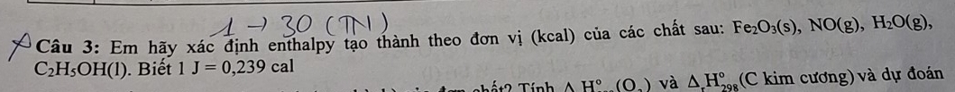 Em hãy xác định enthalpy tạo thành theo đơn vị (kcal) của các chất sau: Fe_2O_3(s), NO(g), H_2O(g),
C_2H_5OH(l). Biết 1J=0,239cal
ất2 Tính AH°(O_2) và △ H_(29)° (C kim cương) và dự đoán