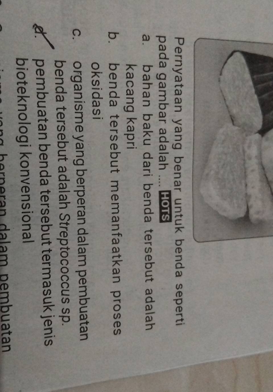 Pernyataan yang benar untuk benda seperti
pada gambar adalah .... HotS
a. bahan baku dari benda tersebut adalah
kacang kapri
b. benda tersebut memanfaatkan proses
oksidasi
c. organisme yang berperan dalam pembuatan
benda tersebut adalah Streptococcus sp.
d. pembuatan benda tersebut termasuk jenis
bioteknologi konvensional