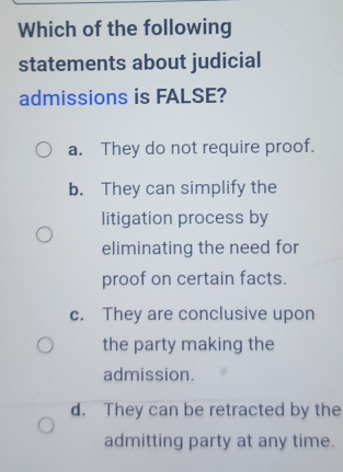 Which of the following
statements about judicial
admissions is FALSE?
a. They do not require proof.
b. They can simplify the
litigation process by
eliminating the need for
proof on certain facts.
c. They are conclusive upon
the party making the
admission.
d. They can be retracted by the
admitting party at any time.