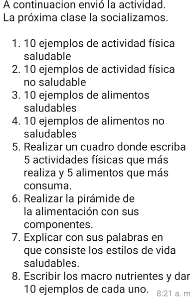 A continuacion envió la actividad. 
La próxima clase la socializamos. 
1. 10 ejemplos de actividad física 
saludable 
2. 10 ejemplos de actividad física 
no saludable 
3. 10 ejemplos de alimentos 
saludables 
4. 10 ejemplos de alimentos no 
saludables 
5. Realizar un cuadro donde escriba 
5 actividades físicas que más 
realiza y 5 alimentos que más 
consuma. 
6. Realizar la pirámide de 
la alimentación con sus 
componentes. 
7. Explicar con sus palabras en 
que consiste los estilos de vida 
saludables. 
8. Escribir los macro nutrientes y dar
10 ejemplos de cada uno. 8:21 a. m