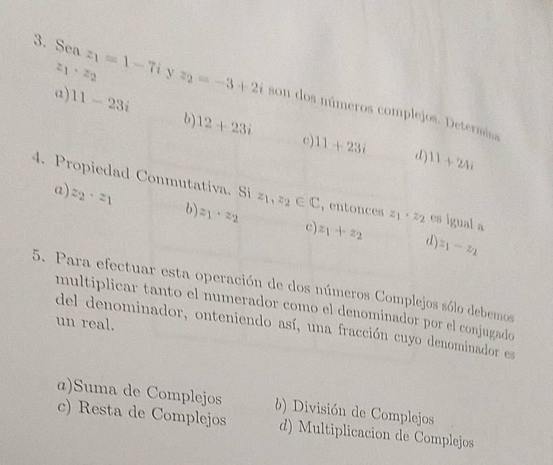 2 1· z_2
3. Sea z_1=1-7i y z_2=-3+2i son dos múmeros complejos. Determiss
a) 11-23i 6) 12+23i
c) 11+23i d) 11+24i
4. Propiedad Conmutativa. Si z_1,z_2∈ C , entonces z_1· z_2 es igual a
a) z_2· z_1 6) z_1· z_2 c) z_1+z_2
d) z_1-z_2
5. Para efectuar esta operación de dos números Complejos sólo debemos
multiplicar tanto el numerador como el denominador por el conjugado
un real.
del denominador, onteniendo así, una fracción cuyo denominador ea
æ)Suma de Complejos División de Complejos
c) Resta de Complejos d) Multiplicacion de Complejos