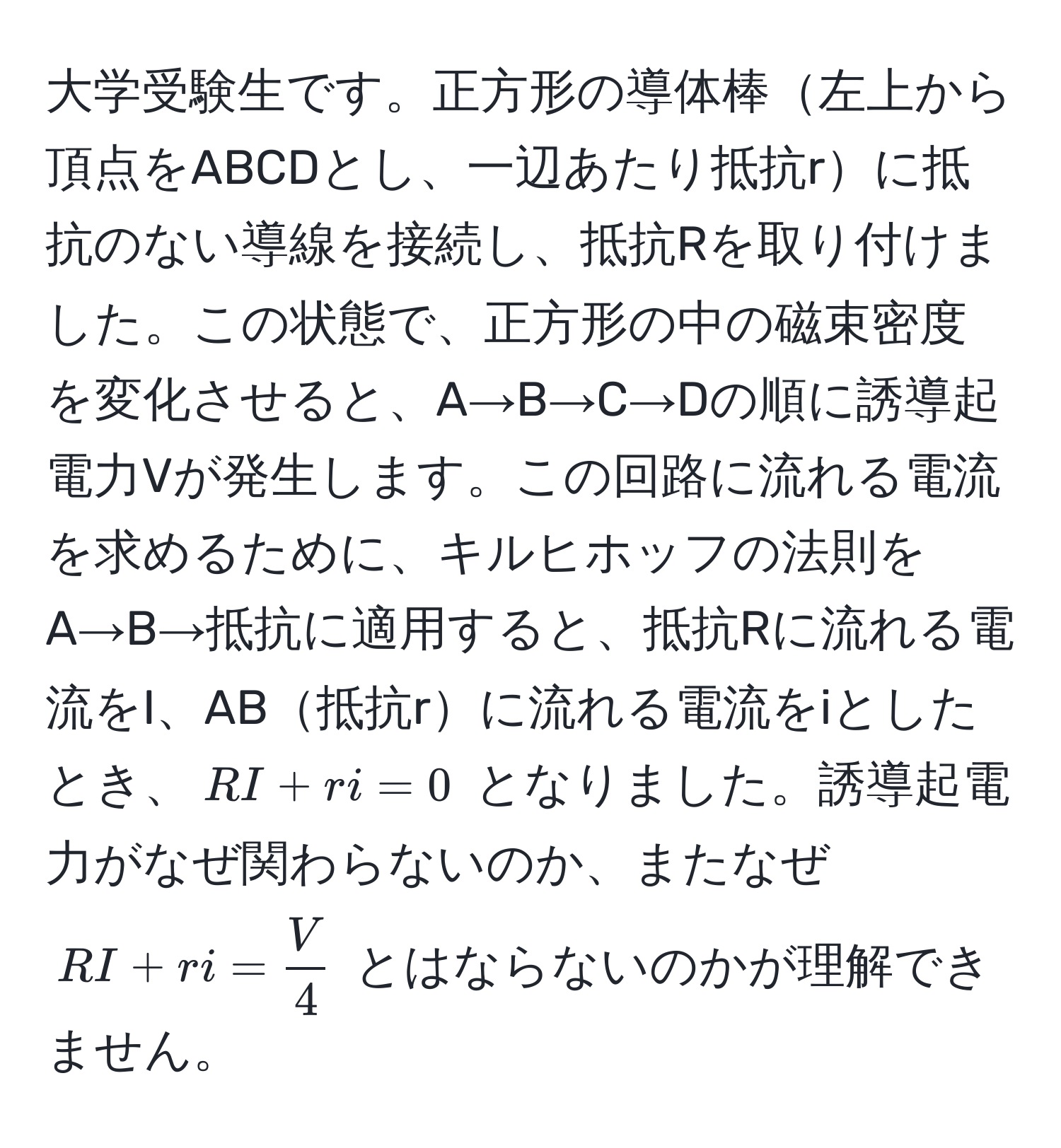 大学受験生です。正方形の導体棒左上から頂点をABCDとし、一辺あたり抵抗rに抵抗のない導線を接続し、抵抗Rを取り付けました。この状態で、正方形の中の磁束密度を変化させると、A→B→C→Dの順に誘導起電力Vが発生します。この回路に流れる電流を求めるために、キルヒホッフの法則をA→B→抵抗に適用すると、抵抗Rに流れる電流をI、AB抵抗rに流れる電流をiとしたとき、$RI + ri = 0$ となりました。誘導起電力がなぜ関わらないのか、またなぜ $RI + ri =  V/4 $ とはならないのかが理解できません。