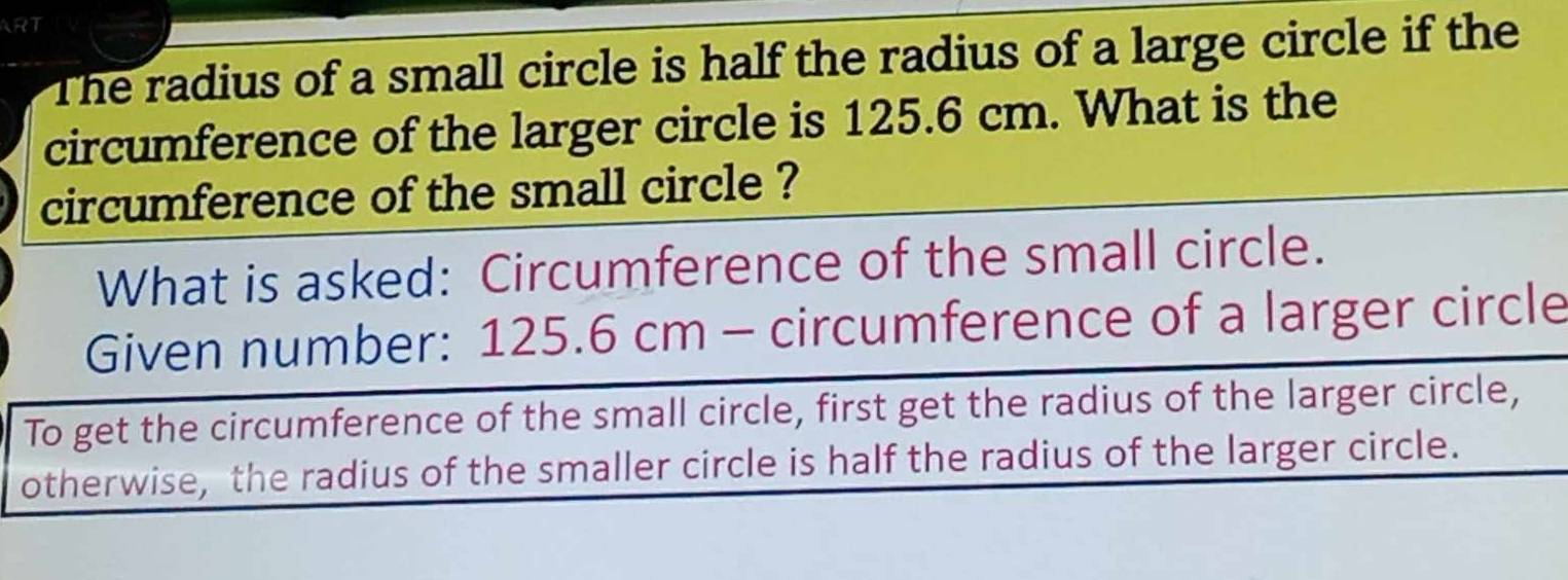 ART 
The radius of a small circle is half the radius of a large circle if the 
circumference of the larger circle is 125.6 cm. What is the 
circumference of the small circle ? 
What is asked: Circumference of the small circle. 
Given number: 125 .6 cm - circumference of a larger circle 
To get the circumference of the small circle, first get the radius of the larger circle, 
otherwise, the radius of the smaller circle is half the radius of the larger circle.