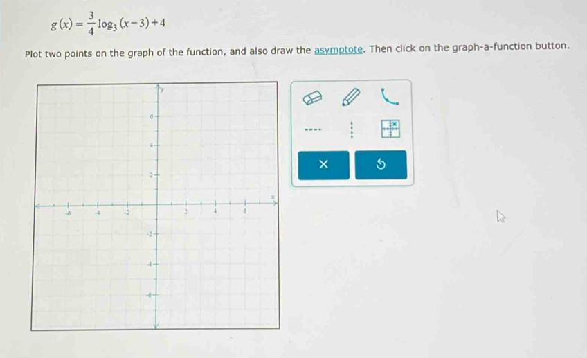 g(x)= 3/4 log _3(x-3)+4
Plot two points on the graph of the function, and also draw the asymptote. Then click on the graph-a-function button. 
×