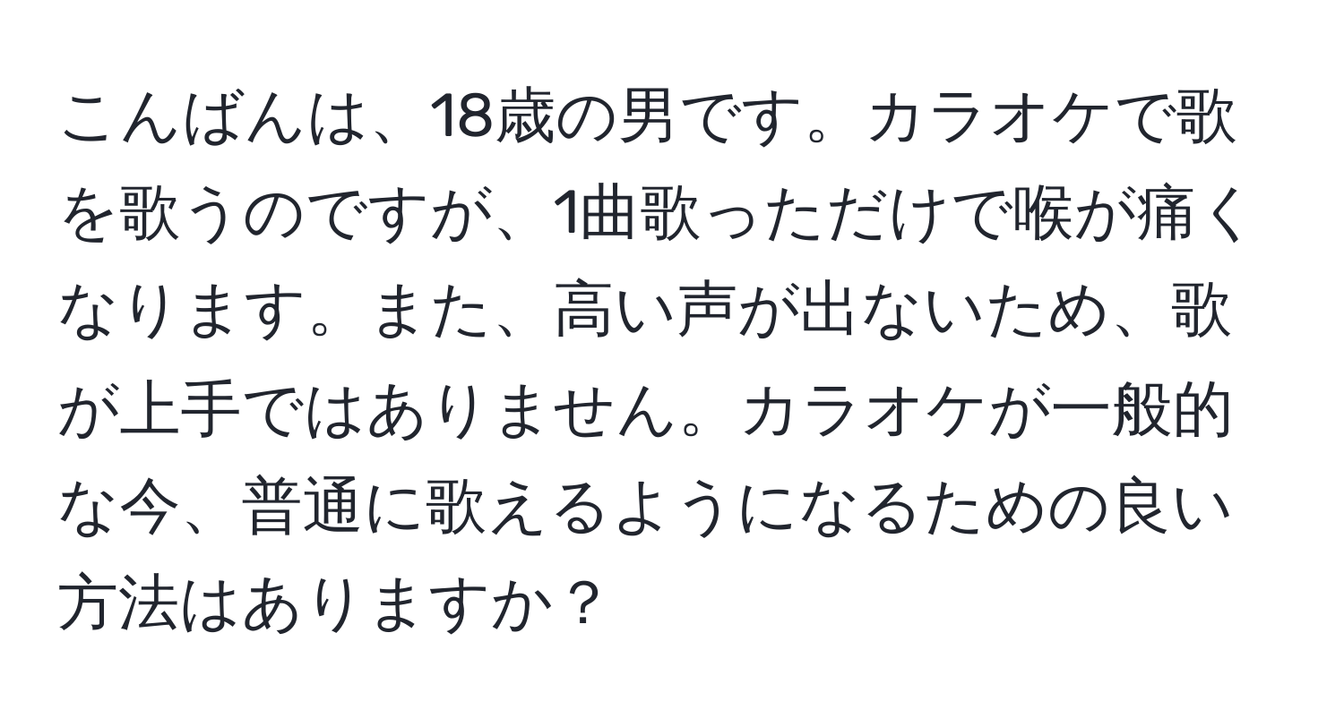 こんばんは、18歳の男です。カラオケで歌を歌うのですが、1曲歌っただけで喉が痛くなります。また、高い声が出ないため、歌が上手ではありません。カラオケが一般的な今、普通に歌えるようになるための良い方法はありますか？