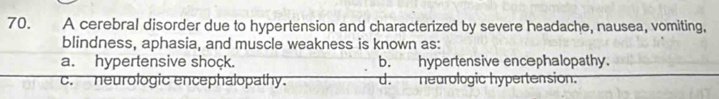 A cerebral disorder due to hypertension and characterized by severe headache, nausea, vomiting,
blindness, aphasia, and muscle weakness is known as:
a. hypertensive shock. b. hypertensive encephalopathy.
c. neurologic encephalopathy. d. neurologic hypertension.
