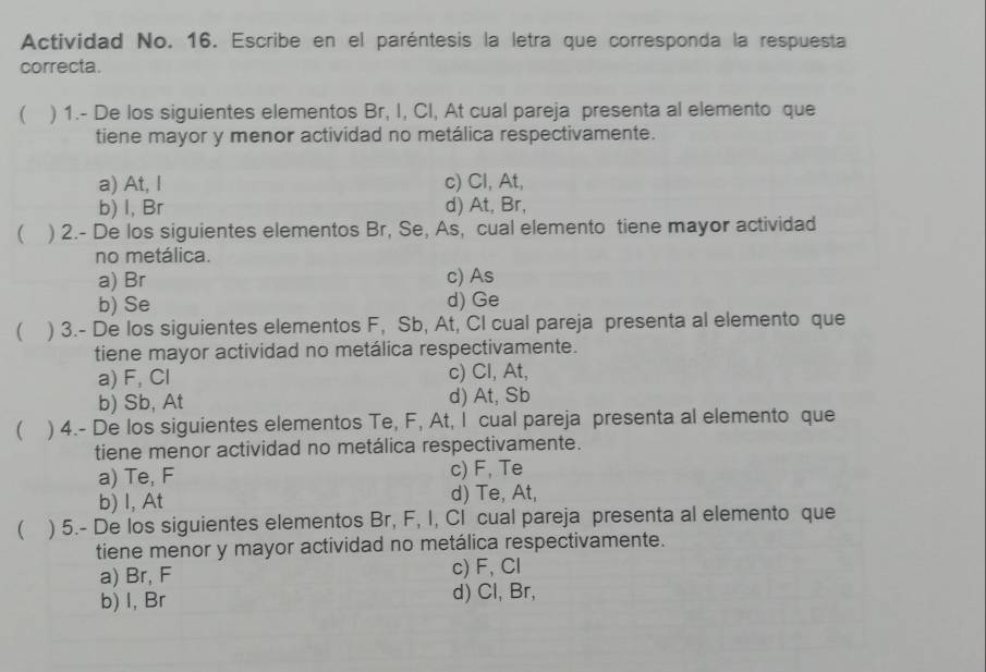 Actividad No. 16. Escribe en el paréntesis la letra que corresponda la respuesta
correcta.
 ) 1.- De los siguientes elementos Br, I, CI, At cual pareja presenta al elemento que
tiene mayor y menor actividad no metálica respectivamente.
a) At, I c) Cl, At,
b) I, Br d) At, Br,
 ) 2.- De los siguientes elementos Br, Se, As, cual elemento tiene mayor actividad
no metálica.
a) Br c) As
b) Se d) Ge
 ) 3.- De los siguientes elementos F, Sb, At, CI cual pareja presenta al elemento que
tiene mayor actividad no metálica respectivamente.
a) F, Cl c) Cl, At,
b) Sb, At d) At, Sb
( ) 4.- De los siguientes elementos Te, F, At, I cual pareja presenta al elemento que
tiene menor actividad no metálica respectivamente.
a) Te, F c) F, Te
b) I, At d) Te, At,
 ) 5.- De los siguientes elementos Br, F, I, CI cual pareja presenta al elemento que
tiene menor y mayor actividad no metálica respectivamente.
a) Br, F c) F, Cl
b) I, Br d) Cl, Br,