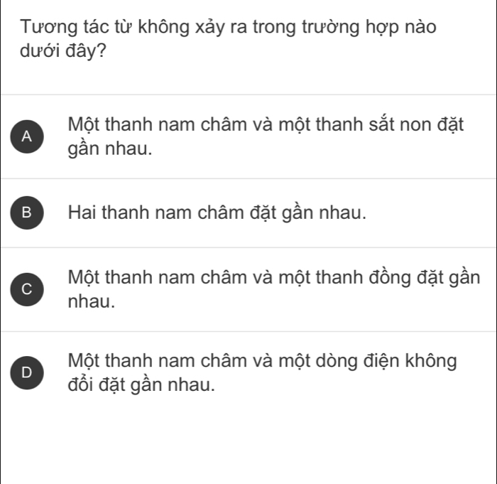 Tương tác từ không xảy ra trong trường hợp nào
dưới đây?
Một thanh nam châm và một thanh sắt non đặt
A gần nhau.
B Hai thanh nam châm đặt gần nhau.
C Một thanh nam châm và một thanh đồng đặt gần
nhau.
Một thanh nam châm và một dòng điện không
D đồi đặt gần nhau.