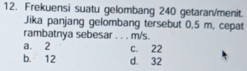 Frekuensi suatu gelombang 240 getaran/menit.
Jika panjang gelombang tersebut 0,5 m, cepat
rambatnya sebesar . . . m/s.
a. 2 C. 22
b. 12 d. 32