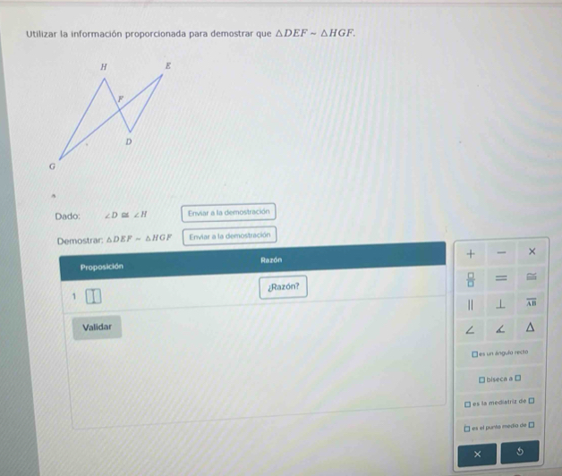 Utilizar la información proporcionada para demostrar que △ DEFsim △ HGF. 
^
Dado: ∠ D ∠ H Enviar a la demostración
Demostrar: △ DEFsim △ HGF Enviar a la demostración
+ ×
Proposición Razón
¿Razón?
 □ /□   =
1
1 ⊥ overline AB
Validar
∠
□ es un ángulo recto
biseca a D
es la mediatriz de □
es el punta medío de □
× 5