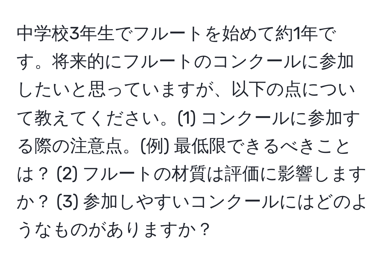 中学校3年生でフルートを始めて約1年です。将来的にフルートのコンクールに参加したいと思っていますが、以下の点について教えてください。(1) コンクールに参加する際の注意点。(例) 最低限できるべきことは？ (2) フルートの材質は評価に影響しますか？ (3) 参加しやすいコンクールにはどのようなものがありますか？