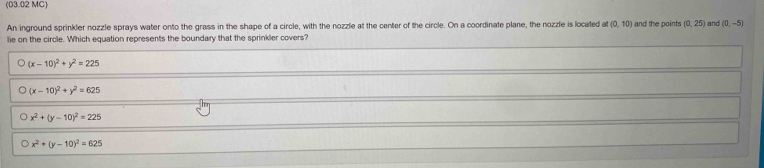 (03.02 MC)
An inground sprinkler nozzle sprays water onto the grass in the shape of a circle, with the nozzle at the center of the circle. On a coordinate plane, the nozzle is located (0,10) and the points (0,25) and (0,-5)
lie on the circle. Which equation represents the boundary that the sprinkler covers?
(x-10)^2+y^2=225
(x-10)^2+y^2=625
x^2+(y-10)^2=225
x^2+(y-10)^2=625