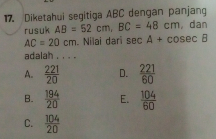 Diketahui segitiga ABC dengan panjang
rusuk AB=52cm, BC=48cm , dan
AC=20cm. Nilai dari sec A+cosec B
adalah . . . .
A.  221/20   221/60 
D.
B.  194/20   104/60 
E.
C.  104/20 