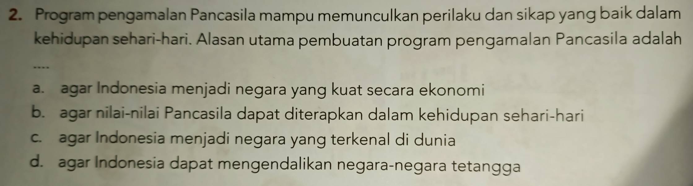 Program pengamalan Pancasila mampu memunculkan perilaku dan sikap yang baik dalam
kehidupan sehari-hari. Alasan utama pembuatan program pengamalan Pancasila adalah
...
a. agar Indonesia menjadi negara yang kuat secara ekonomi
b. agar nilai-nilai Pancasila dapat diterapkan dalam kehidupan sehari-hari
c. agar Indonesia menjadi negara yang terkenal di dunia
d. agar Indonesia dapat mengendalikan negara-negara tetangga