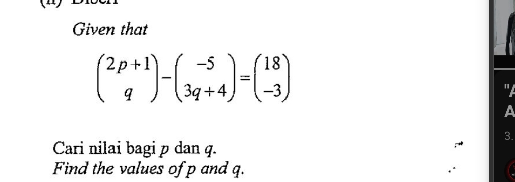 Given that
beginpmatrix 2p+1 qendpmatrix -beginpmatrix -5 3q+4endpmatrix =beginpmatrix 18 -3endpmatrix

A 
3. 
Cari nilai bagi p dan q. 
Find the values of p and q.