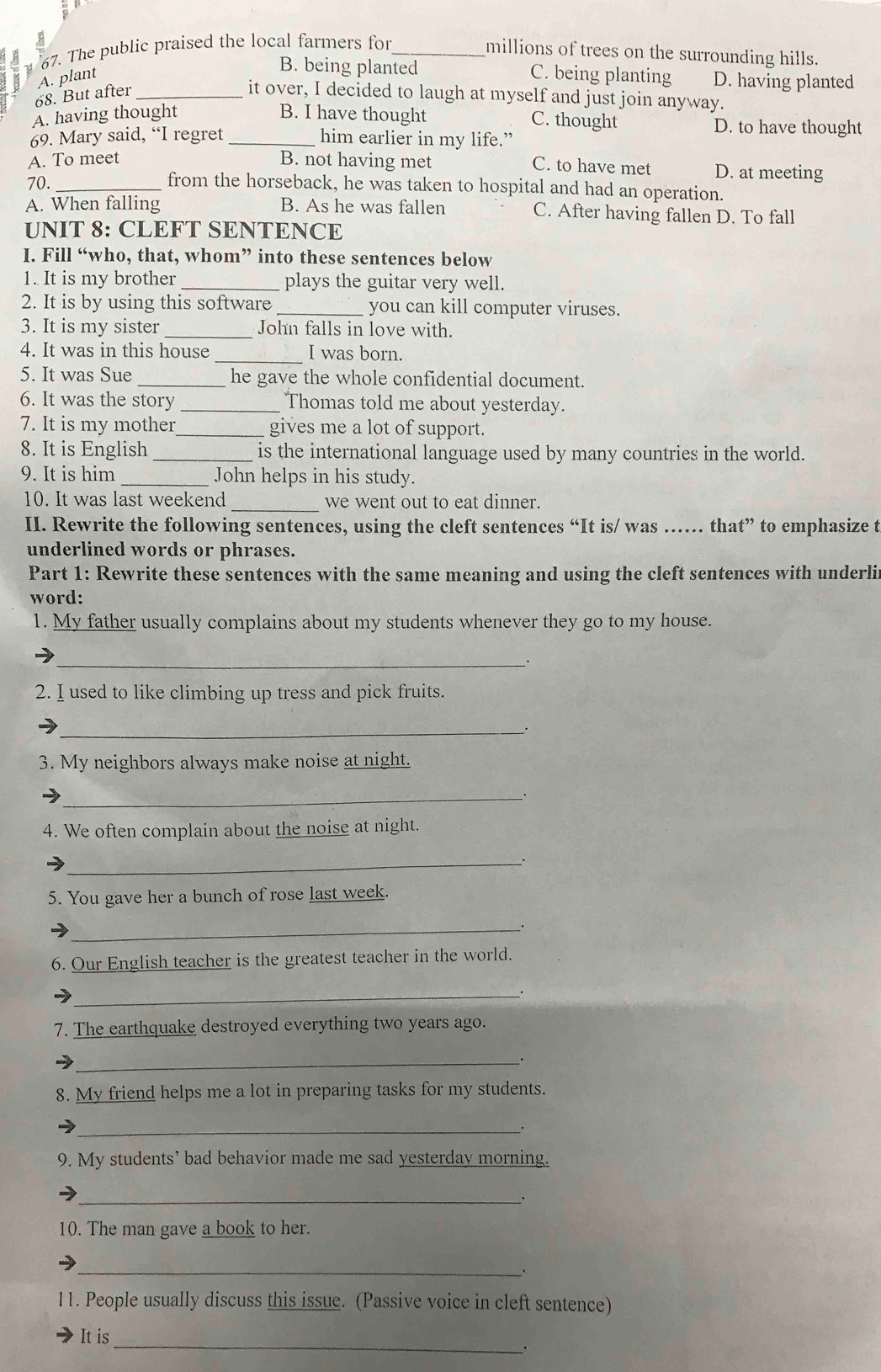 The public praised the local farmers for_
millions of trees on the surrounding hills.
B. being planted
A. plant C. being planting D. having planted
68. But after_
it over, I decided to laugh at myself and just join anyway.
C. thought
A. having thought B. I have thought D. to have thought
69. Mary said, “I regret _him earlier in my life.”
A. To meet B. not having met D. at meeting
C. to have met
70. _from the horseback, he was taken to hospital and had an operation.
A. When falling B. As he was fallen C. After having fallen D. To fall
UNIT 8: CLEFT SENTENCE
I. Fill “who, that, whom” into these sentences below
1. It is my brother _plays the guitar very well.
2. It is by using this software _you can kill computer viruses.
3. It is my sister_ John falls in love with.
4. It was in this house _I was born.
5. It was Sue _he gave the whole confidential document.
6. It was the story _Thomas told me about yesterday.
7. It is my mother _gives me a lot of support.
8. It is English _is the international language used by many countries in the world.
9. It is him _John helps in his study.
10. It was last weekend_ we went out to eat dinner.
II. Rewrite the following sentences, using the cleft sentences “It is/ was …… that” to emphasize t
underlined words or phrases.
Part 1: Rewrite these sentences with the same meaning and using the cleft sentences with underlir
word:
1. My father usually complains about my students whenever they go to my house.
_
2. I used to like climbing up tress and pick fruits.
__.
3. My neighbors always make noise at night.
_
4. We often complain about the noise at night.
_
5. You gave her a bunch of rose last week.
_
6. Our English teacher is the greatest teacher in the world.
_、.
7. The earthquake destroyed everything two years ago.
_.
8. My friend helps me a lot in preparing tasks for my students.
_
9. My students’ bad behavior made me sad yesterday morning.
_
10. The man gave a book to her.
_
11. People usually discuss this issue. (Passive voice in cleft sentence)
_
It is
.