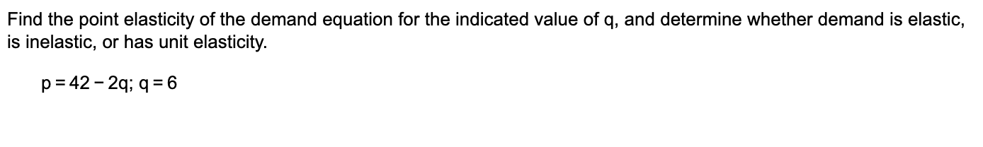 Find the point elasticity of the demand equation for the indicated value of q, and determine whether demand is elastic, 
is inelastic, or has unit elasticity.
p=42-2q; q=6