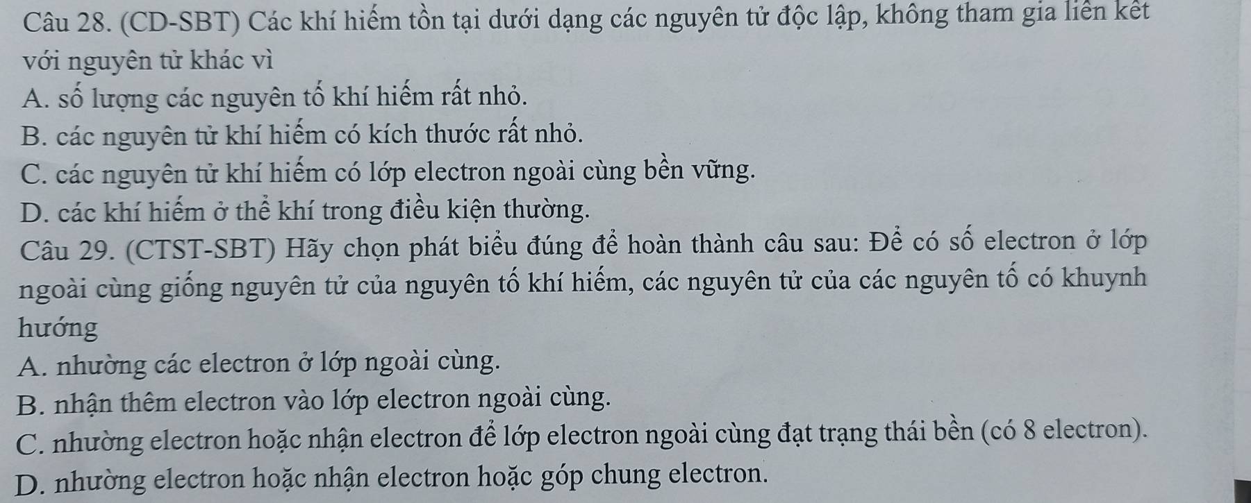 (CD-SBT) Các khí hiếm tồn tại dưới dạng các nguyên tử độc lập, không tham gia liên kết
với nguyên tử khác vì
A. số lượng các nguyên tố khí hiếm rất nhỏ.
B. các nguyên tử khí hiếm có kích thước rất nhỏ.
C. các nguyên tử khí hiếm có lớp electron ngoài cùng bền vững.
D. các khí hiếm ở thể khí trong điều kiện thường.
Câu 29. (CTST-SBT) Hãy chọn phát biểu đúng để hoàn thành câu sau: Để có số electron ở lớp
ngoài cùng giống nguyên tử của nguyên tố khí hiếm, các nguyên tử của các nguyên tố có khuynh
hướng
A. nhường các electron ở lớp ngoài cùng.
B. nhận thêm electron vào lớp electron ngoài cùng.
C. nhường electron hoặc nhận electron để lớp electron ngoài cùng đạt trạng thái bền (có 8 electron).
D. nhường electron hoặc nhận electron hoặc góp chung electron.