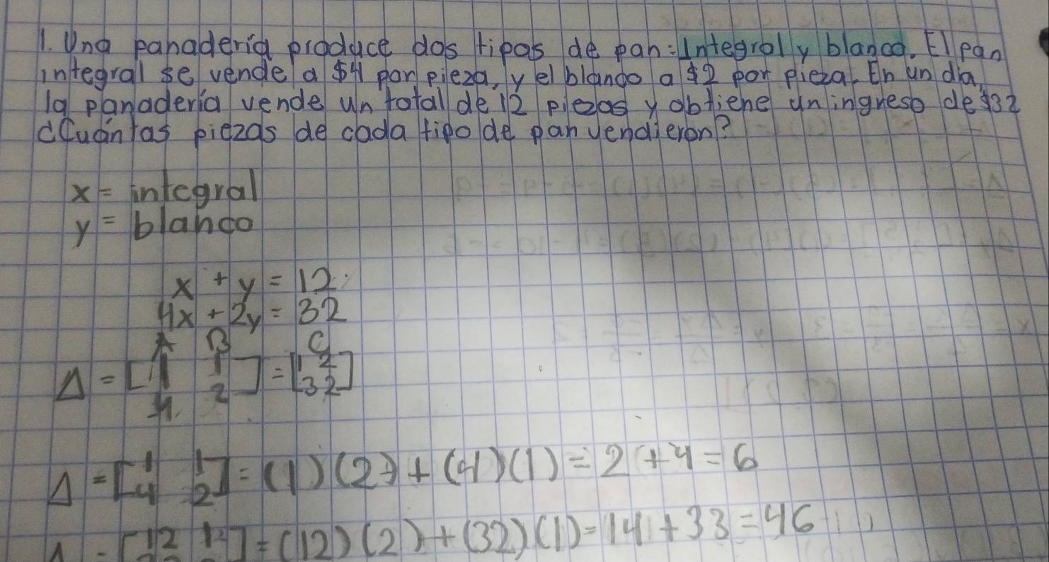 Una pahaderia produce dos lipas de pah: Integroly blanco. El pan 
integral se vende a $4 por pieza, yelblando a ¢2 por plieza, On un dia 
19 panaderia vende un total de l2 pezos y obliene uningrese de3? 
cCuantas piezos de cada tipo de pan yendieron?
x= infegral
y=b lando
x+y=12
4x+2y=32
13 10
Delta =beginbmatrix 1&1 1&2endbmatrix =beginbmatrix 1&2 3&2endbmatrix
Delta =[beginarrayr 1 4endarray beginarrayr 1 2endarray ]=(1)(2)+(4)(1)=2+4=6
1-[121^2]=(12)(2)+(32)(1)=14+33=46