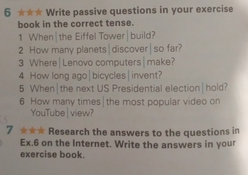 Write passive questions in your exercise 
book in the correct tense. 
1 When|the Eiffel Tower|build? 
2 How many planets|discover|so far? 
3 Where|Lenovo computers|make? 
4 How long ago|bicycles| invent? 
5 When|the next US Presidential election|hold? 
6 How many times|the most popular video on 
YouTube | view? 
7 ★★★ Research the answers to the questions in 
Ex.6 on the Internet. Write the answers in your 
exercise book.