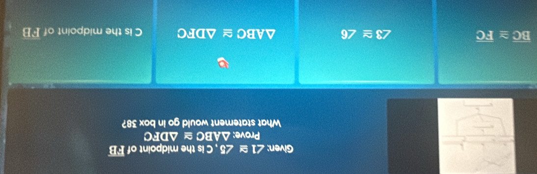 Given: ∠ 1≌ ∠ 5 , C is the midpoint of overline FB
Prove: △ ABC △ DFC
What statement would go in box 38?
overline BC≌ overline FC
△ ABC≌ △ DFC
∠ 3≌ ∠ 6 C is the midpoint of overline FB