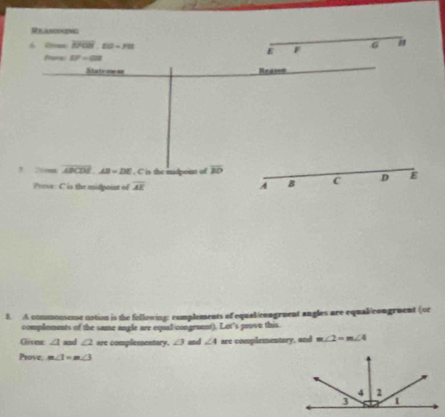 Relasoneng 
6 Bimc overline BFGB.EO=ym 6
E F
Proins EF=GB
Statemen Reason 
, 2m overline ABCDE. AB=DE. C is the madpeint of overline BD
Prese: C is the midpoint of overline AE A B C D E
8. A commonsense notion is the following: complements of equal/congruent angles are equal/congruent (or 
complements of the same angle are equal/congruent). Let's prove this. 
Given ∠ 1 and ∠ 2 are complesentary. ∠ 3 and ∠ 4 are complementary, and m∠ 2=m∠ 4
Prove. m∠ 1=m∠ 3