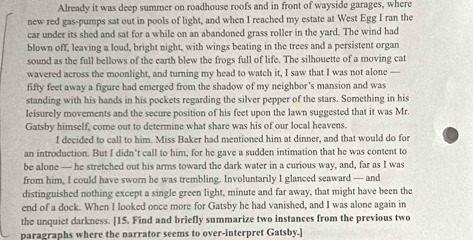 Already it was deep summer on roadhouse roofs and in front of wayside garages, where 
new red gas-pumps sat out in pools of light, and when I reached my estate at West Egg I ran the 
car under its shed and sat for a while on an abandoned grass roller in the yard. The wind had 
blown off, leaving a loud, bright night, with wings beating in the trees and a persistent organ 
sound as the full bellows of the earth blew the frogs full of life. The silhouette of a moving cat 
wavered across the moonlight, and turning my head to watch it, I saw that I was not alone — 
fifty feet away a figure had emerged from the shadow of my neighbor’s mansion and was 
standing with his hands in his pockets regarding the silver pepper of the stars. Something in his 
leisurely movements and the secure position of his feet upon the lawn suggested that it was Mr. 
Gatsby himself, come out to determine what share was his of our local heavens. 
I decided to call to him. Miss Baker had mentioned him at dinner, and that would do for 
an introduction. But I didn’t call to him, for he gave a sudden intimation that he was content to 
be alone — he stretched out his arms toward the dark water in a curious way, and, far as I was 
from him, I could have sworn he was trembling. Involuntarily I glanced seaward — and 
distinguished nothing except a single green light, minute and far away, that might have been the 
end of a dock. When I looked once more for Gatsby he had vanished, and I was alone again in 
the unquiet darkness. [15. Find and briefly summarize two instances from the previous two 
paragraphs where the narrator seems to over-interpret Gatsby.]