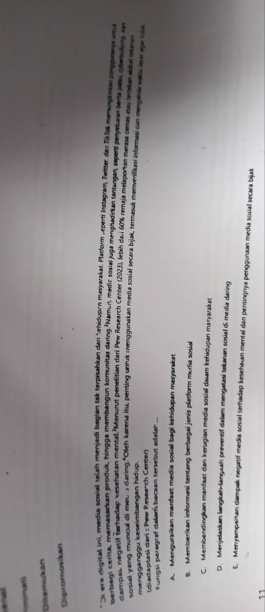 minati
Diltemukan
Dipromosikan
Di era digital ini, media sosial telah menjadi bagian tak terpisahkan dari kehidupan masyarakat. Platform Seperti Instagram, Twitter. dan Tikīpk memungkinkan panggunanya untuk
berbagi cerita, memasarkan produk, hingga membangun komunitas daring.²Namun, mediz sosial juga menghadirkan tantangan, seperti penyebaran berita paísu, cyberbullying, dan
dampak negatif darhadap kesehatan mental.²Menurut penelitian dari Pew Research Center (2023), lebih da.i 60% remaja melaporkan merasa cemas atau tertekan akibat tekanan
sosial yang muncul di med adaring. Oleh karena itu, penting untuk menggunakan media sosial secara bijak, termasuk memverifikasi informasi dan mengelola waktu layar agar tidak
mengganggu keseimbangan hidup.
(diadaptasi dari : Pew Resea-ch Center)
Fungsi paragraf dalam bacaan tersebut adalah
A. Menguraikan manfaat media sosial bagi kehidupan masyarakat
B. Memberikan informasi tentang berbagai jenis platform media sosial
C. Membandingkan manfaat dan kerugian media sosial daıam kehidupan masyarakat
D. Menjelaskan langkah-langcah preventif dalam mengatasi tekanan sosial di media daring
E. Menyampaikan dampak negatif media sosial terhadap kesehatan mental dan pentingnya penggunaan media sosial secara bijak
11