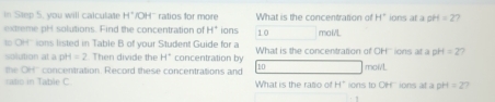 you will calcutate H° 'OH' ratios for more What is the concentration of H° ions at a pH =2 7 
extreme pHt solutions. Find the concentration of H° ions 10 mal/L
o OH ions listed in Table B of your Student Guide for a What is the concentration of OH''' ions at a pH =2 ) 
solution at a pH=2 Then divide the H^+ concentration by
10
the OH'' concentration. Record these concentrations and What is the rato of H ' ions tp OH' ions at a pH mol/L =2